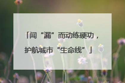 闻“漏”而动练硬功，护航城市“生命线”