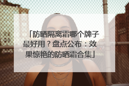防晒隔离霜哪个牌子最好用？盘点公布：效果惊艳的防晒霜合集