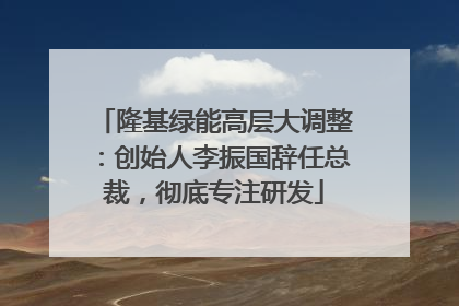 隆基绿能高层大调整：创始人李振国辞任总裁，彻底专注研发