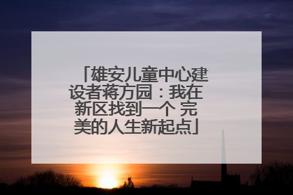 雄安儿童中心建设者蒋方园：我在新区找到一个 完美的人生新起点