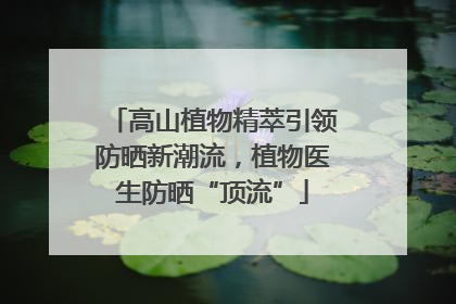 高山植物精萃引领防晒新潮流，植物医生防晒“顶流”