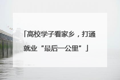 高校学子看家乡，打通就业“最后一公里”