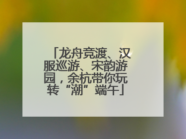 龙舟竞渡、汉服巡游、宋韵游园，余杭带你玩转“潮”端午