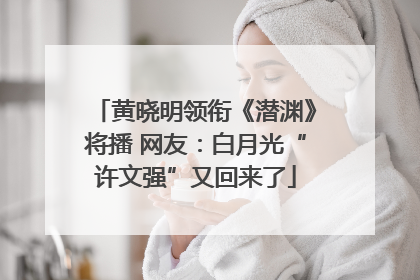 黄晓明领衔《潜渊》将播 网友：白月光“许文强”又回来了
