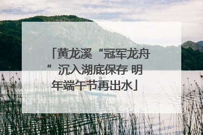 黄龙溪“冠军龙舟”沉入湖底保存 明年端午节再出水