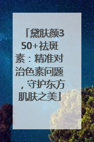 黛肤颜350+祛斑素：精准对治色素问题，守护东方肌肤之美