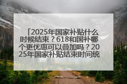 2025年国家补贴什么时候结束？618和国补哪个更优惠可以叠加吗？2025年国家补贴结束时间统一为12月31日