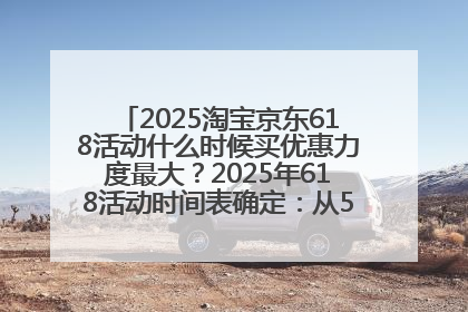 2025淘宝京东618活动什么时候买优惠力度最大？2025年618活动时间表确定：从5月13日20:00至6月18日24时