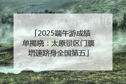 2025端午游成绩单揭晓：太原景区门票增速跻身全国第五
