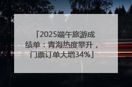 2025端午旅游成绩单：青海热度攀升，门票订单大增34%