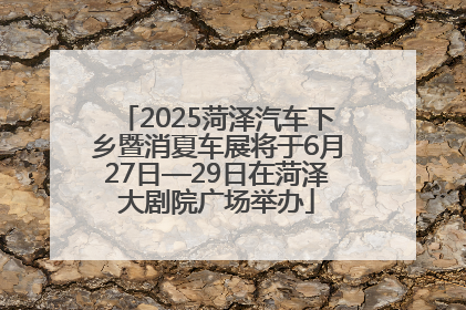 2025菏泽汽车下乡暨消夏车展将于6月27日—29日在菏泽大剧院广场举办