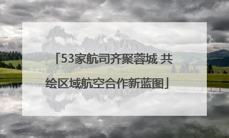 53家航司齐聚蓉城 共绘区域航空合作新蓝图