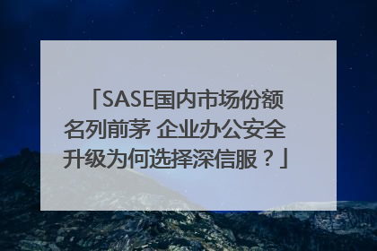 SASE国内市场份额名列前茅 企业办公安全升级为何选择深信服？